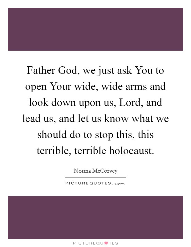 Father God, we just ask You to open Your wide, wide arms and look down upon us, Lord, and lead us, and let us know what we should do to stop this, this terrible, terrible holocaust. Picture Quote #1