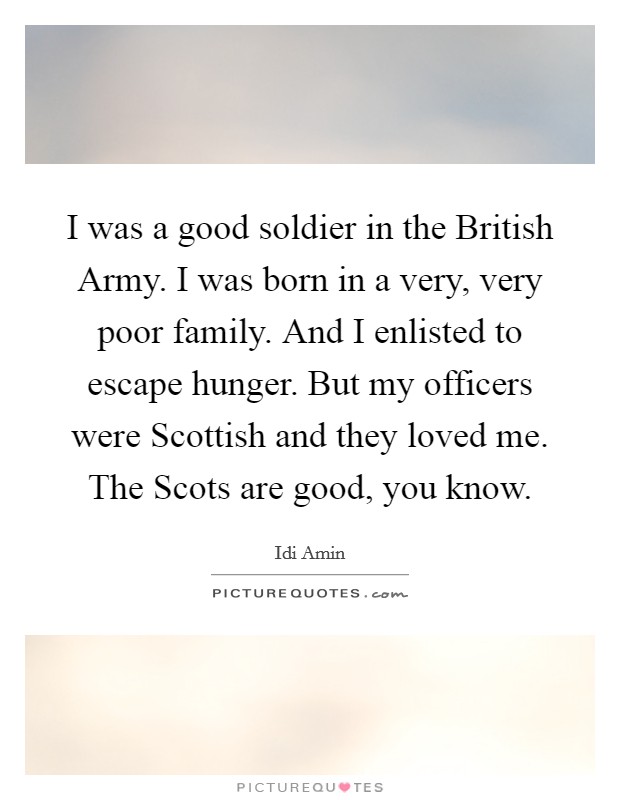 I was a good soldier in the British Army. I was born in a very, very poor family. And I enlisted to escape hunger. But my officers were Scottish and they loved me. The Scots are good, you know. Picture Quote #1