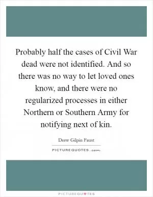 Probably half the cases of Civil War dead were not identified. And so there was no way to let loved ones know, and there were no regularized processes in either Northern or Southern Army for notifying next of kin Picture Quote #1