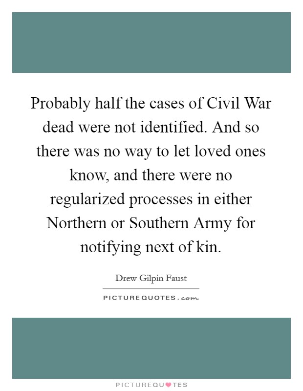Probably half the cases of Civil War dead were not identified. And so there was no way to let loved ones know, and there were no regularized processes in either Northern or Southern Army for notifying next of kin. Picture Quote #1