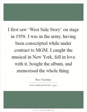 I first saw ‘West Side Story’ on stage in 1958. I was in the army, having been conscripted while under contract to MGM. I caught the musical in New York, fell in love with it, bought the album, and memorised the whole thing Picture Quote #1
