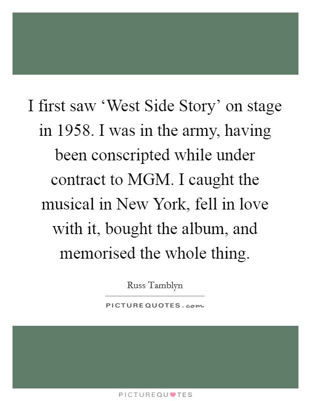 I first saw ‘West Side Story' on stage in 1958. I was in the army, having been conscripted while under contract to MGM. I caught the musical in New York, fell in love with it, bought the album, and memorised the whole thing. Picture Quote #1