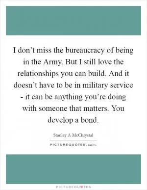 I don’t miss the bureaucracy of being in the Army. But I still love the relationships you can build. And it doesn’t have to be in military service - it can be anything you’re doing with someone that matters. You develop a bond Picture Quote #1