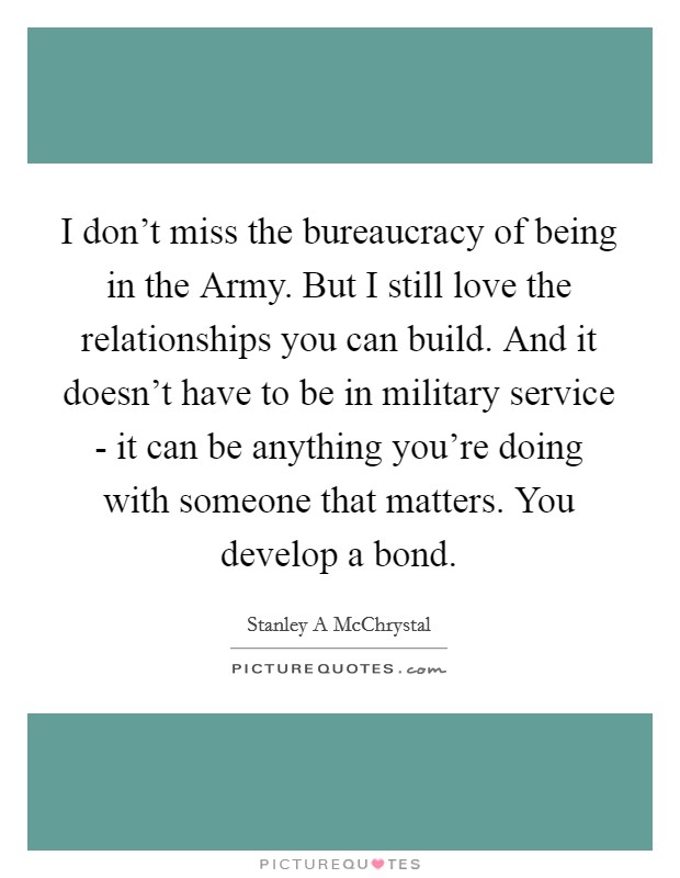 I don't miss the bureaucracy of being in the Army. But I still love the relationships you can build. And it doesn't have to be in military service - it can be anything you're doing with someone that matters. You develop a bond. Picture Quote #1