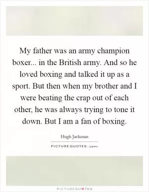 My father was an army champion boxer... in the British army. And so he loved boxing and talked it up as a sport. But then when my brother and I were beating the crap out of each other, he was always trying to tone it down. But I am a fan of boxing Picture Quote #1
