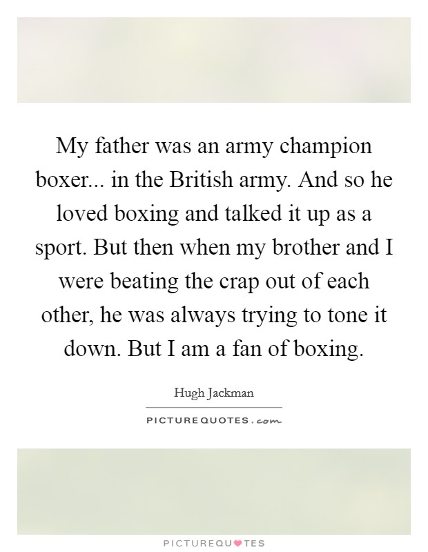 My father was an army champion boxer... in the British army. And so he loved boxing and talked it up as a sport. But then when my brother and I were beating the crap out of each other, he was always trying to tone it down. But I am a fan of boxing. Picture Quote #1