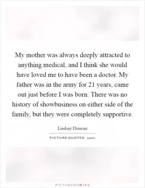 My mother was always deeply attracted to anything medical, and I think she would have loved me to have been a doctor. My father was in the army for 21 years, came out just before I was born. There was no history of showbusiness on either side of the family, but they were completely supportive Picture Quote #1