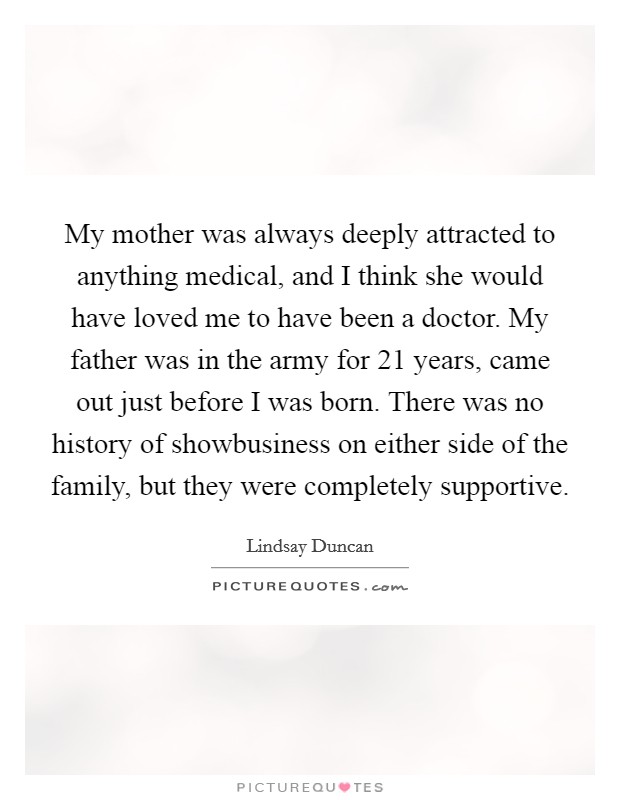 My mother was always deeply attracted to anything medical, and I think she would have loved me to have been a doctor. My father was in the army for 21 years, came out just before I was born. There was no history of showbusiness on either side of the family, but they were completely supportive. Picture Quote #1