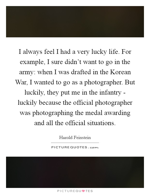 I always feel I had a very lucky life. For example, I sure didn't want to go in the army: when I was drafted in the Korean War, I wanted to go as a photographer. But luckily, they put me in the infantry - luckily because the official photographer was photographing the medal awarding and all the official situations. Picture Quote #1
