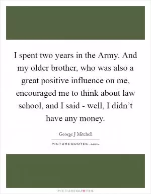 I spent two years in the Army. And my older brother, who was also a great positive influence on me, encouraged me to think about law school, and I said - well, I didn’t have any money Picture Quote #1