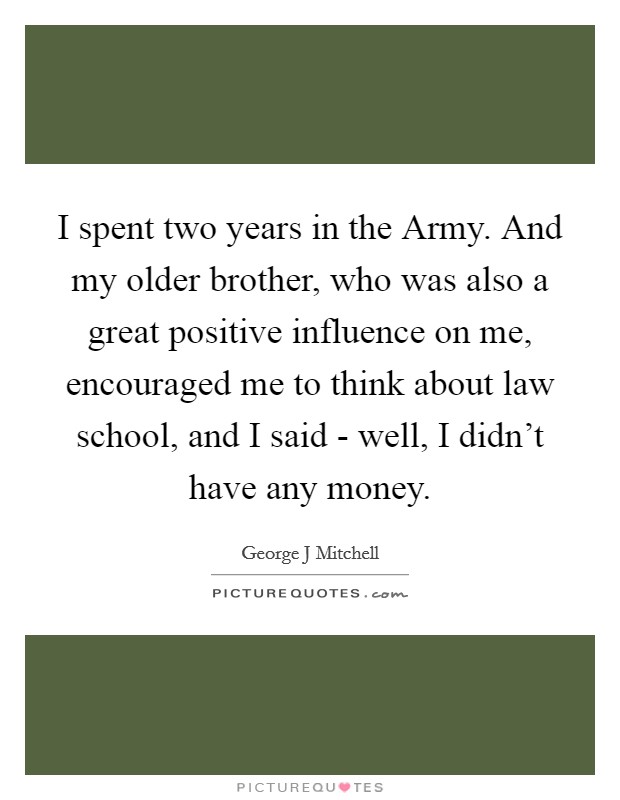 I spent two years in the Army. And my older brother, who was also a great positive influence on me, encouraged me to think about law school, and I said - well, I didn't have any money. Picture Quote #1