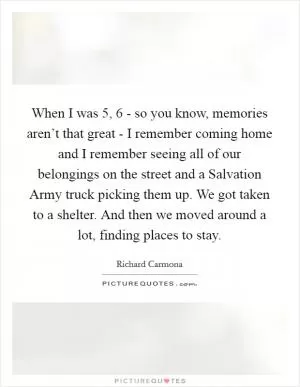 When I was 5, 6 - so you know, memories aren’t that great - I remember coming home and I remember seeing all of our belongings on the street and a Salvation Army truck picking them up. We got taken to a shelter. And then we moved around a lot, finding places to stay Picture Quote #1