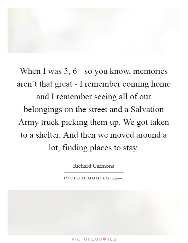 When I was 5, 6 - so you know, memories aren't that great - I remember coming home and I remember seeing all of our belongings on the street and a Salvation Army truck picking them up. We got taken to a shelter. And then we moved around a lot, finding places to stay. Picture Quote #1