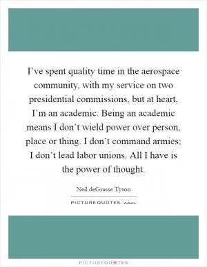 I’ve spent quality time in the aerospace community, with my service on two presidential commissions, but at heart, I’m an academic. Being an academic means I don’t wield power over person, place or thing. I don’t command armies; I don’t lead labor unions. All I have is the power of thought Picture Quote #1