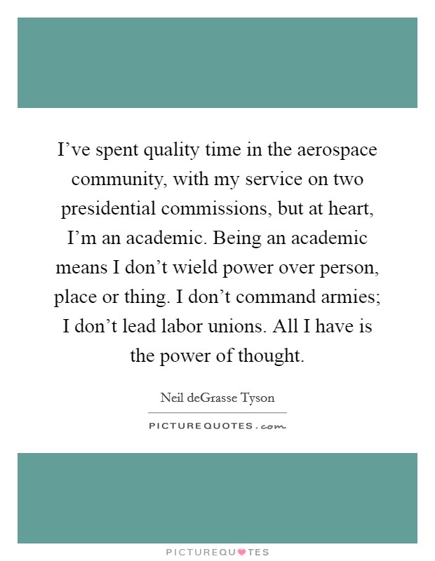 I've spent quality time in the aerospace community, with my service on two presidential commissions, but at heart, I'm an academic. Being an academic means I don't wield power over person, place or thing. I don't command armies; I don't lead labor unions. All I have is the power of thought. Picture Quote #1