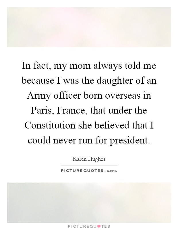 In fact, my mom always told me because I was the daughter of an Army officer born overseas in Paris, France, that under the Constitution she believed that I could never run for president. Picture Quote #1