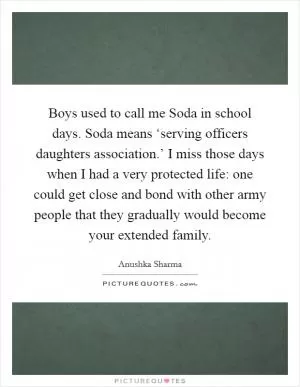 Boys used to call me Soda in school days. Soda means ‘serving officers daughters association.’ I miss those days when I had a very protected life: one could get close and bond with other army people that they gradually would become your extended family Picture Quote #1