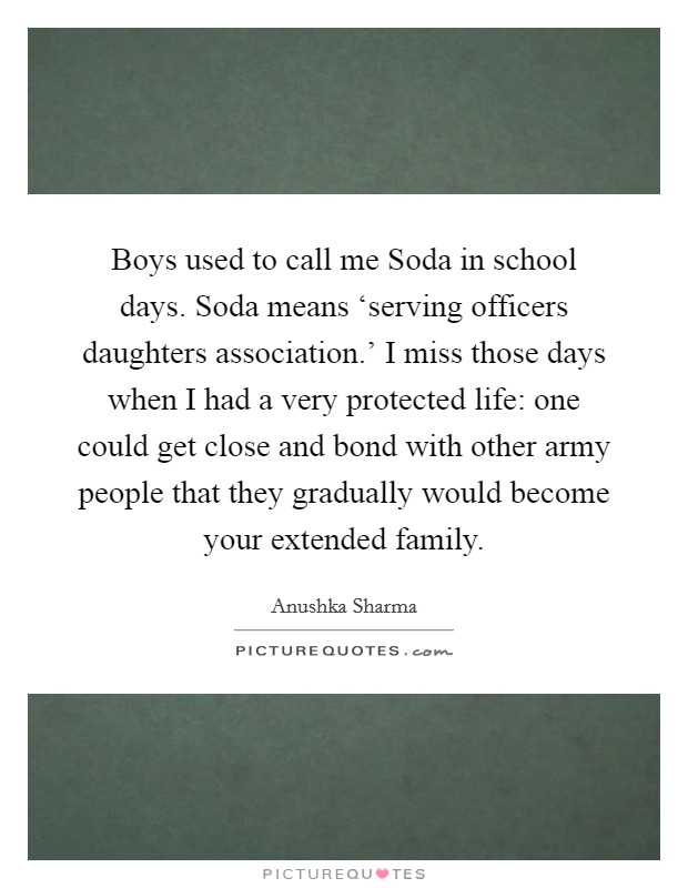 Boys used to call me Soda in school days. Soda means ‘serving officers daughters association.' I miss those days when I had a very protected life: one could get close and bond with other army people that they gradually would become your extended family. Picture Quote #1