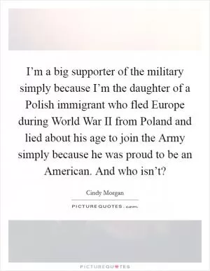 I’m a big supporter of the military simply because I’m the daughter of a Polish immigrant who fled Europe during World War II from Poland and lied about his age to join the Army simply because he was proud to be an American. And who isn’t? Picture Quote #1