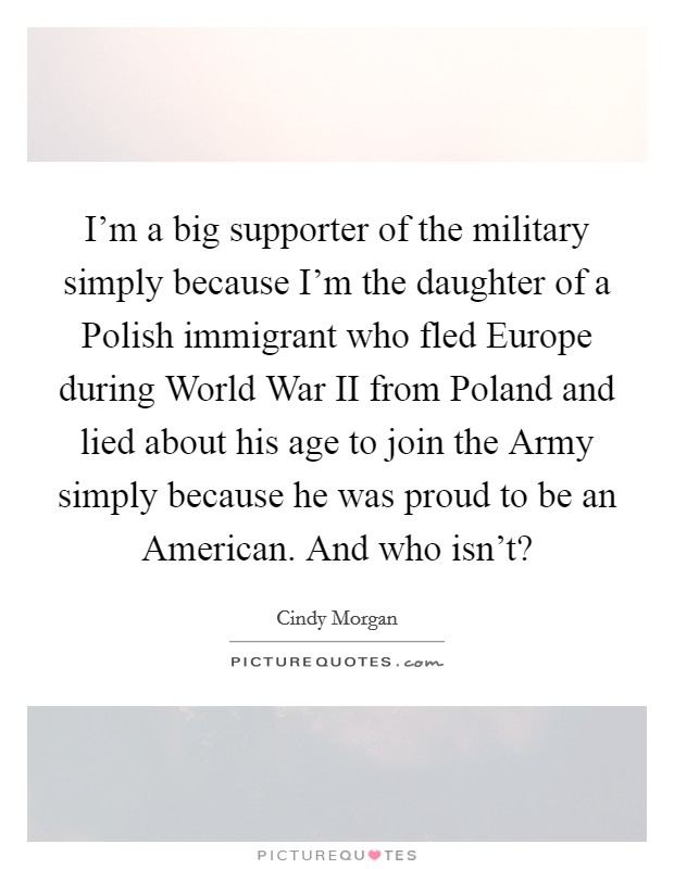 I'm a big supporter of the military simply because I'm the daughter of a Polish immigrant who fled Europe during World War II from Poland and lied about his age to join the Army simply because he was proud to be an American. And who isn't? Picture Quote #1