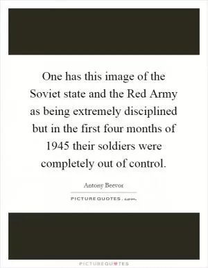 One has this image of the Soviet state and the Red Army as being extremely disciplined but in the first four months of 1945 their soldiers were completely out of control Picture Quote #1