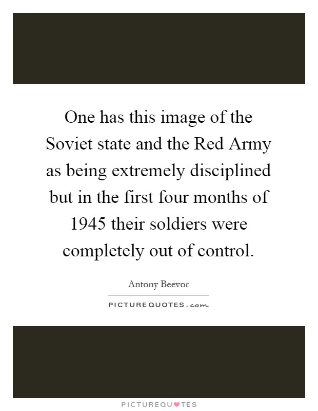 One has this image of the Soviet state and the Red Army as being extremely disciplined but in the first four months of 1945 their soldiers were completely out of control. Picture Quote #1