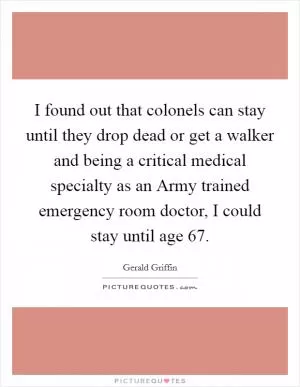 I found out that colonels can stay until they drop dead or get a walker and being a critical medical specialty as an Army trained emergency room doctor, I could stay until age 67 Picture Quote #1