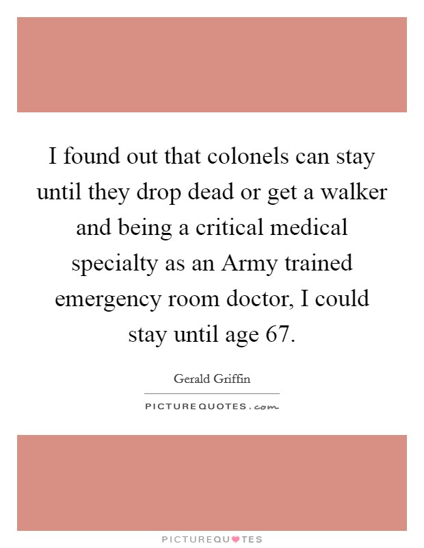 I found out that colonels can stay until they drop dead or get a walker and being a critical medical specialty as an Army trained emergency room doctor, I could stay until age 67. Picture Quote #1