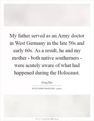 My father served as an Army doctor in West Germany in the late  50s and early  60s. As a result, he and my mother - both native southerners - were acutely aware of what had happened during the Holocaust Picture Quote #1