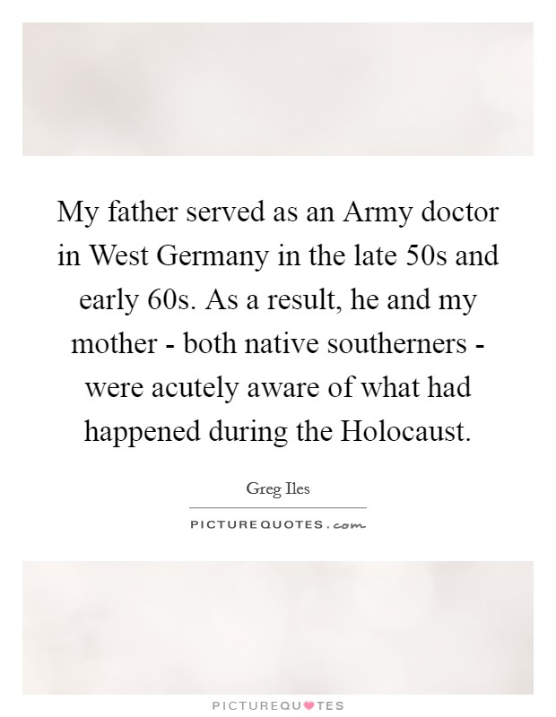 My father served as an Army doctor in West Germany in the late  50s and early  60s. As a result, he and my mother - both native southerners - were acutely aware of what had happened during the Holocaust. Picture Quote #1