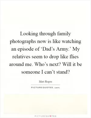 Looking through family photographs now is like watching an episode of ‘Dad’s Army.’ My relatives seem to drop like flies around me. Who’s next? Will it be someone I can’t stand? Picture Quote #1