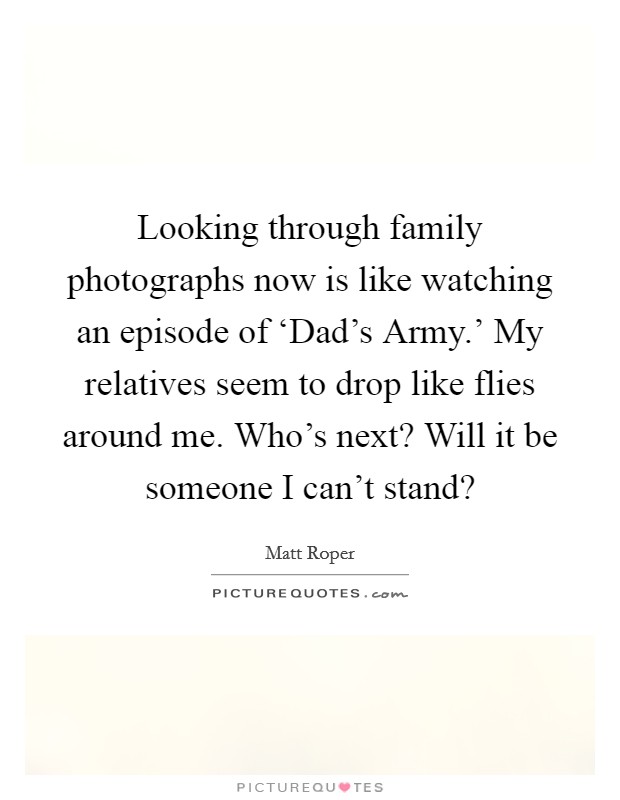 Looking through family photographs now is like watching an episode of ‘Dad's Army.' My relatives seem to drop like flies around me. Who's next? Will it be someone I can't stand? Picture Quote #1