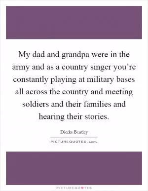 My dad and grandpa were in the army and as a country singer you’re constantly playing at military bases all across the country and meeting soldiers and their families and hearing their stories Picture Quote #1