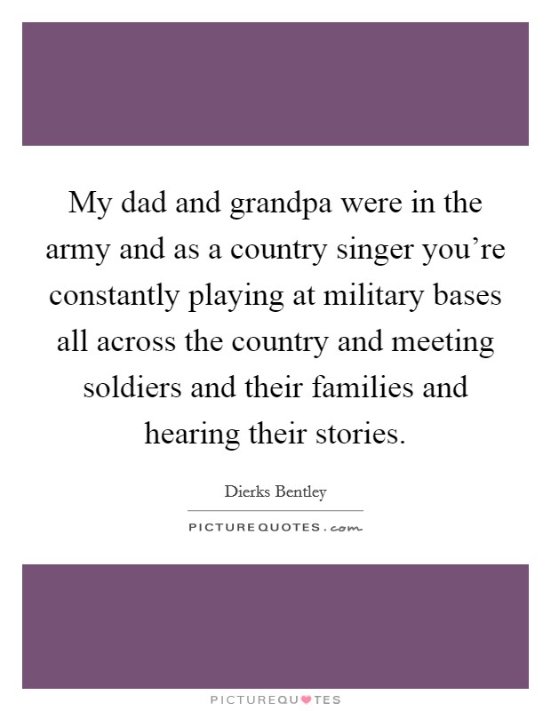 My dad and grandpa were in the army and as a country singer you're constantly playing at military bases all across the country and meeting soldiers and their families and hearing their stories. Picture Quote #1
