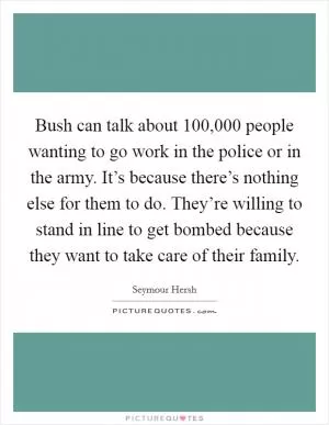 Bush can talk about 100,000 people wanting to go work in the police or in the army. It’s because there’s nothing else for them to do. They’re willing to stand in line to get bombed because they want to take care of their family Picture Quote #1