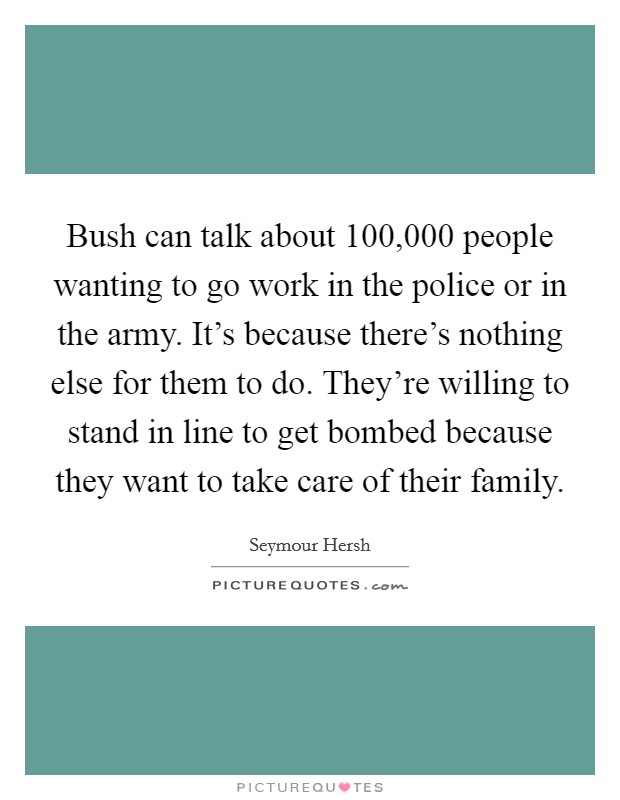 Bush can talk about 100,000 people wanting to go work in the police or in the army. It's because there's nothing else for them to do. They're willing to stand in line to get bombed because they want to take care of their family. Picture Quote #1