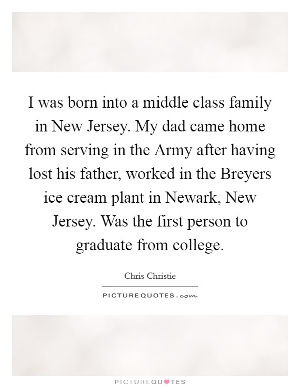 I was born into a middle class family in New Jersey. My dad came home from serving in the Army after having lost his father, worked in the Breyers ice cream plant in Newark, New Jersey. Was the first person to graduate from college. Picture Quote #1