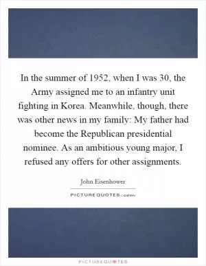 In the summer of 1952, when I was 30, the Army assigned me to an infantry unit fighting in Korea. Meanwhile, though, there was other news in my family: My father had become the Republican presidential nominee. As an ambitious young major, I refused any offers for other assignments Picture Quote #1