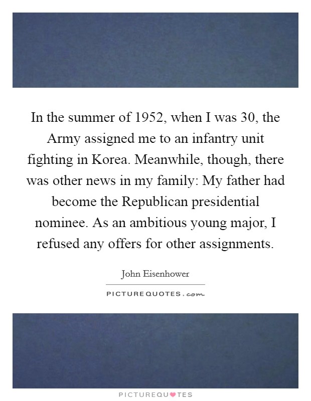 In the summer of 1952, when I was 30, the Army assigned me to an infantry unit fighting in Korea. Meanwhile, though, there was other news in my family: My father had become the Republican presidential nominee. As an ambitious young major, I refused any offers for other assignments. Picture Quote #1