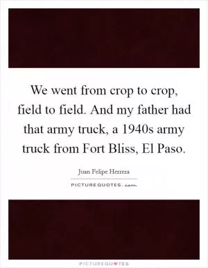 We went from crop to crop, field to field. And my father had that army truck, a 1940s army truck from Fort Bliss, El Paso Picture Quote #1