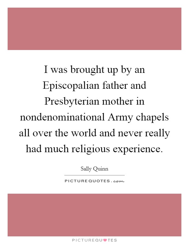 I was brought up by an Episcopalian father and Presbyterian mother in nondenominational Army chapels all over the world and never really had much religious experience. Picture Quote #1