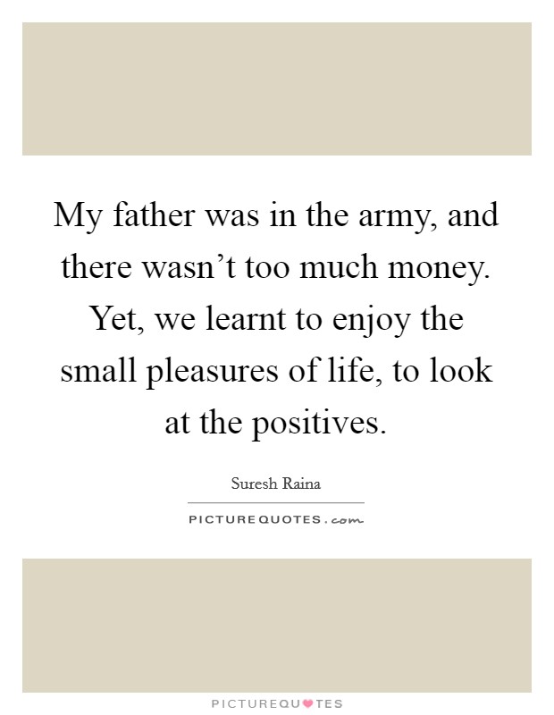 My father was in the army, and there wasn't too much money. Yet, we learnt to enjoy the small pleasures of life, to look at the positives. Picture Quote #1
