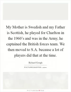 My Mother is Swedish and my Father is Scottish, he played for Charlton in the 1960’s and was in the Army, he captained the British forces team. We then moved to S.A. because a lot of players did that at the time Picture Quote #1