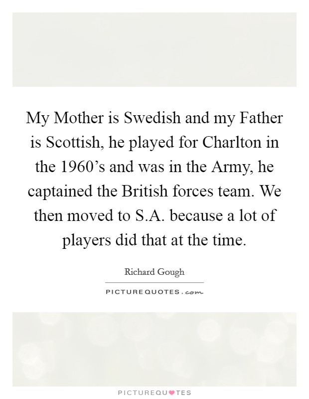 My Mother is Swedish and my Father is Scottish, he played for Charlton in the 1960's and was in the Army, he captained the British forces team. We then moved to S.A. because a lot of players did that at the time. Picture Quote #1
