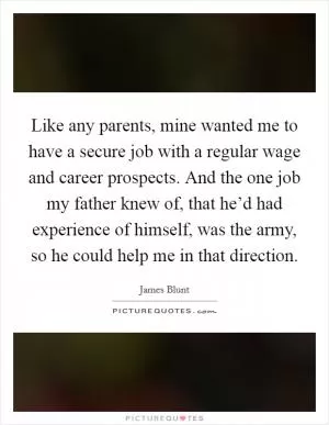 Like any parents, mine wanted me to have a secure job with a regular wage and career prospects. And the one job my father knew of, that he’d had experience of himself, was the army, so he could help me in that direction Picture Quote #1