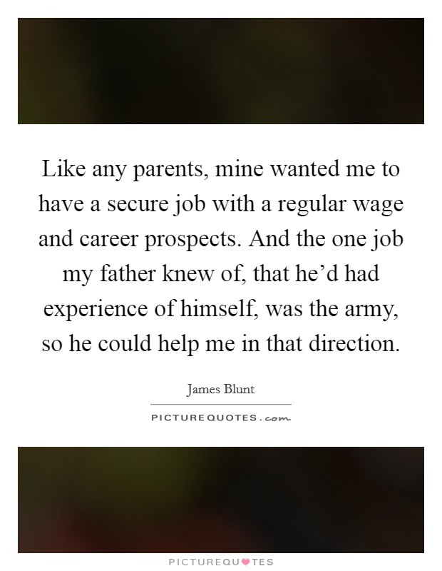 Like any parents, mine wanted me to have a secure job with a regular wage and career prospects. And the one job my father knew of, that he'd had experience of himself, was the army, so he could help me in that direction. Picture Quote #1