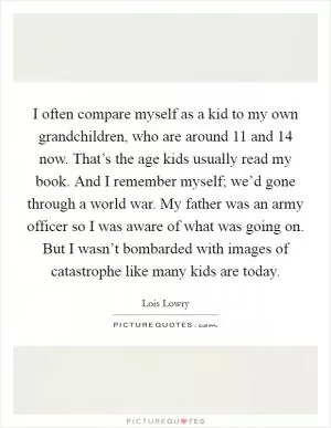 I often compare myself as a kid to my own grandchildren, who are around 11 and 14 now. That’s the age kids usually read my book. And I remember myself; we’d gone through a world war. My father was an army officer so I was aware of what was going on. But I wasn’t bombarded with images of catastrophe like many kids are today Picture Quote #1