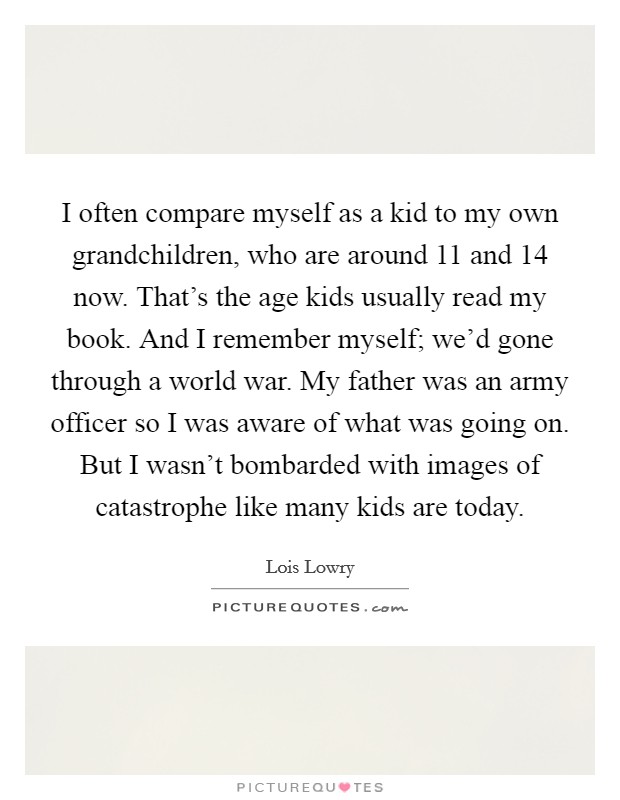 I often compare myself as a kid to my own grandchildren, who are around 11 and 14 now. That's the age kids usually read my book. And I remember myself; we'd gone through a world war. My father was an army officer so I was aware of what was going on. But I wasn't bombarded with images of catastrophe like many kids are today. Picture Quote #1