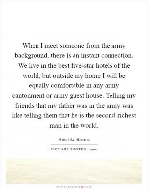 When I meet someone from the army background, there is an instant connection. We live in the best five-star hotels of the world, but outside my home I will be equally comfortable in any army cantonment or army guest house. Telling my friends that my father was in the army was like telling them that he is the second-richest man in the world Picture Quote #1