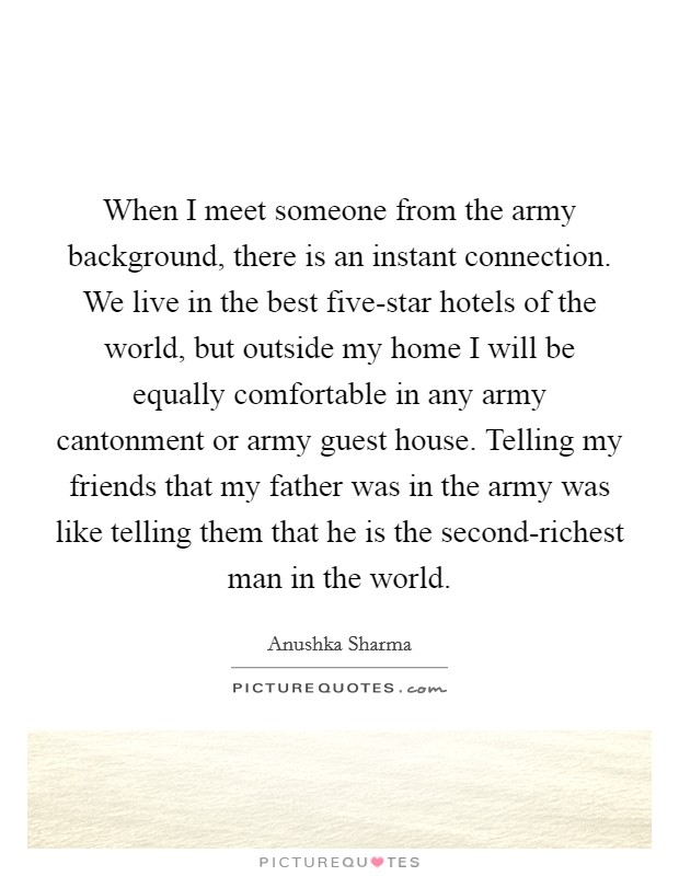 When I meet someone from the army background, there is an instant connection. We live in the best five-star hotels of the world, but outside my home I will be equally comfortable in any army cantonment or army guest house. Telling my friends that my father was in the army was like telling them that he is the second-richest man in the world. Picture Quote #1
